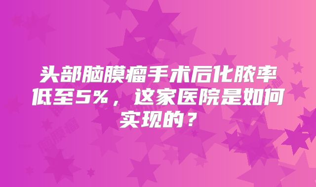 头部脑膜瘤手术后化脓率低至5%，这家医院是如何实现的？