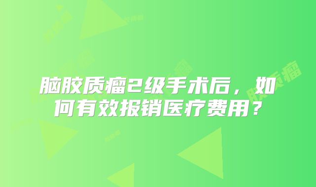 脑胶质瘤2级手术后，如何有效报销医疗费用？