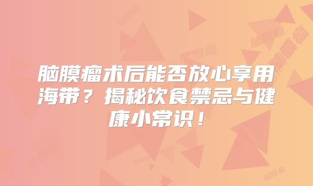 脑膜瘤术后能否放心享用海带？揭秘饮食禁忌与健康小常识！
