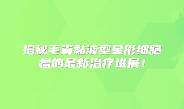 揭秘毛囊黏液型星形细胞瘤的最新治疗进展！