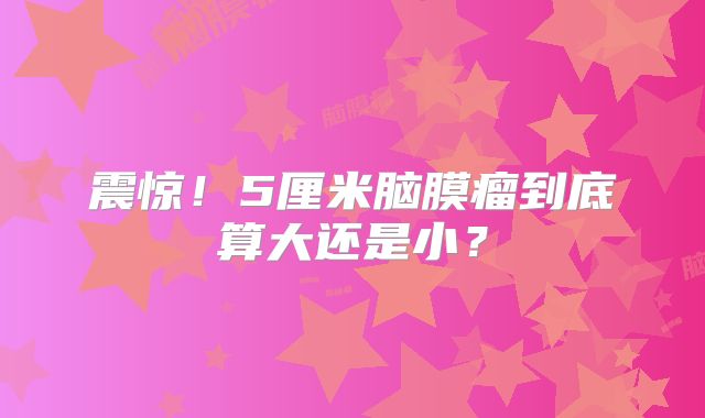 震惊！5厘米脑膜瘤到底算大还是小？