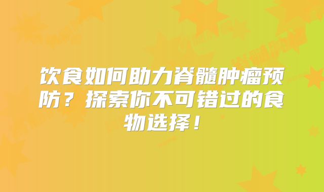 饮食如何助力脊髓肿瘤预防？探索你不可错过的食物选择！