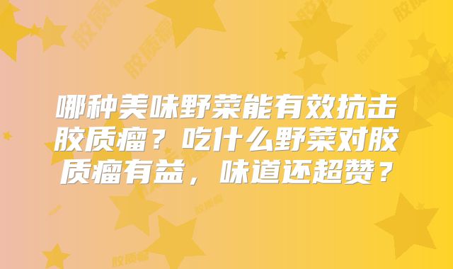 哪种美味野菜能有效抗击胶质瘤？吃什么野菜对胶质瘤有益，味道还超赞？