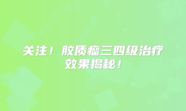 关注！胶质瘤三四级治疗效果揭秘！