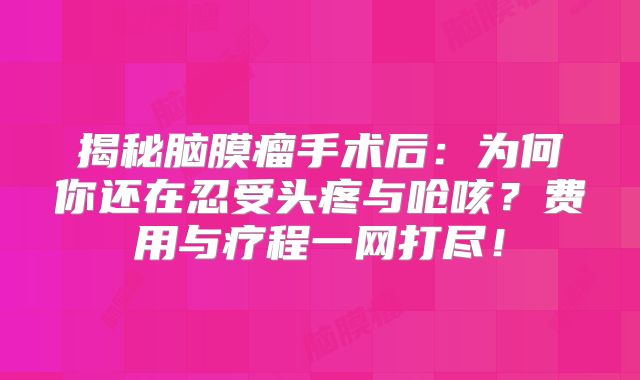 揭秘脑膜瘤手术后：为何你还在忍受头疼与呛咳？费用与疗程一网打尽！