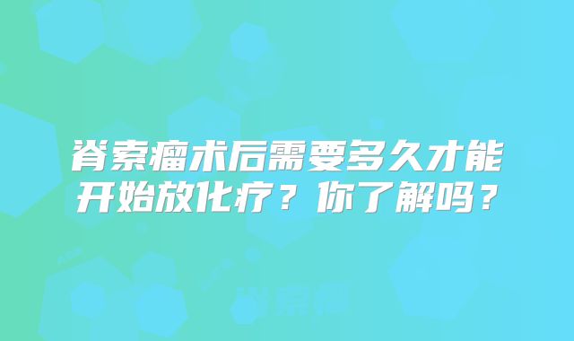脊索瘤术后需要多久才能开始放化疗？你了解吗？