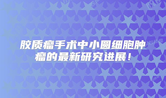 胶质瘤手术中小圆细胞肿瘤的最新研究进展！