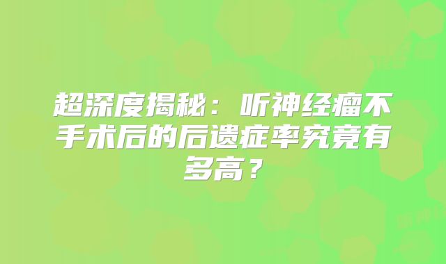 超深度揭秘：听神经瘤不手术后的后遗症率究竟有多高？
