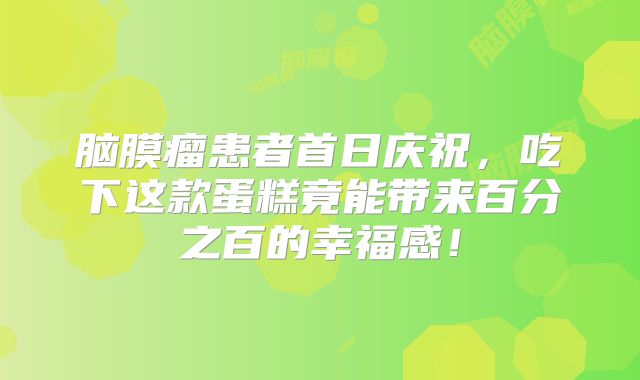 脑膜瘤患者首日庆祝，吃下这款蛋糕竟能带来百分之百的幸福感！