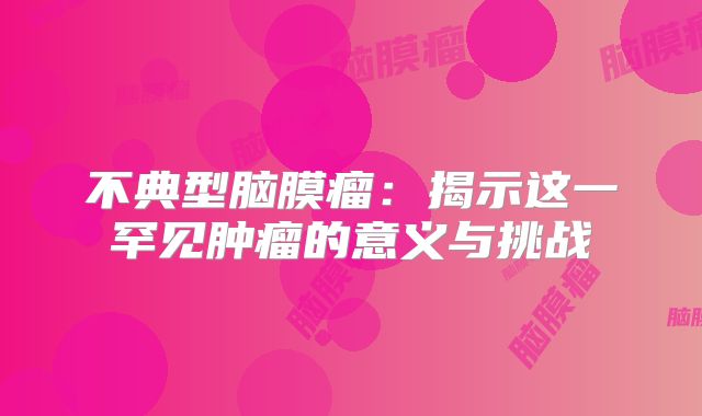 不典型脑膜瘤：揭示这一罕见肿瘤的意义与挑战