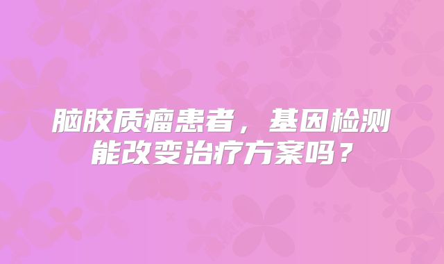 脑胶质瘤患者，基因检测能改变治疗方案吗？