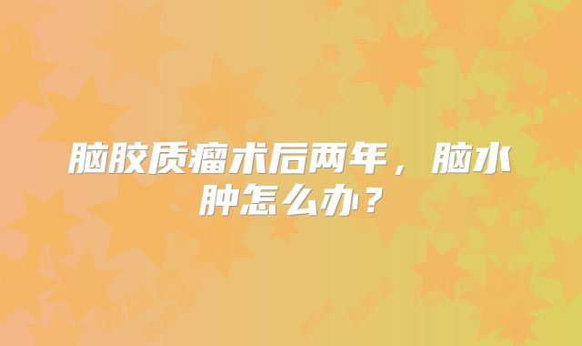 脑胶质瘤术后两年，脑水肿怎么办？