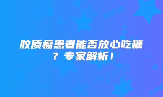 胶质瘤患者能否放心吃糖？专家解析！