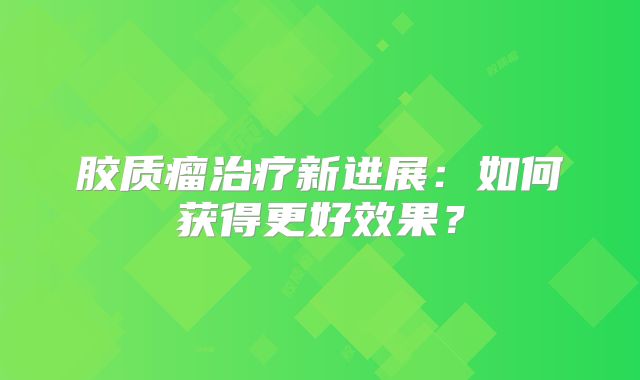 胶质瘤治疗新进展：如何获得更好效果？