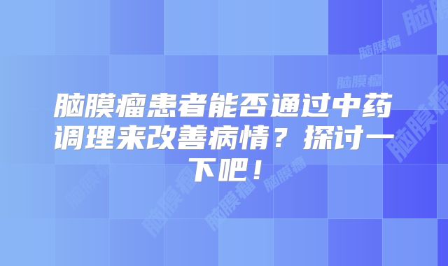 脑膜瘤患者能否通过中药调理来改善病情？探讨一下吧！