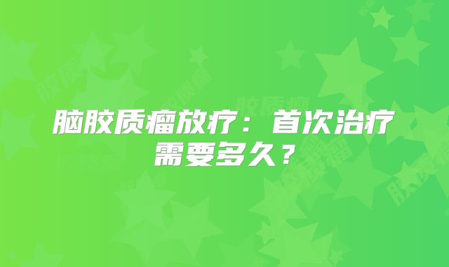 脑胶质瘤放疗：首次治疗需要多久？