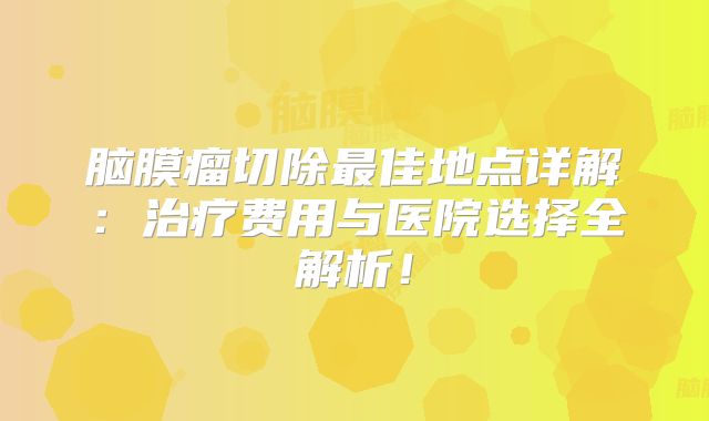 脑膜瘤切除最佳地点详解：治疗费用与医院选择全解析！