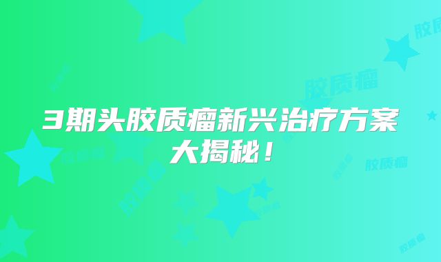 3期头胶质瘤新兴治疗方案大揭秘！