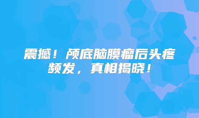 震撼！颅底脑膜瘤后头疼频发，真相揭晓！
