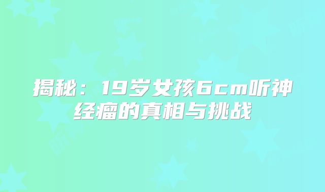 揭秘：19岁女孩6cm听神经瘤的真相与挑战