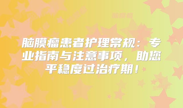 脑膜瘤患者护理常规：专业指南与注意事项，助您平稳度过治疗期！