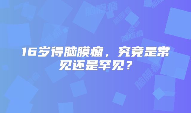 16岁得脑膜瘤，究竟是常见还是罕见？