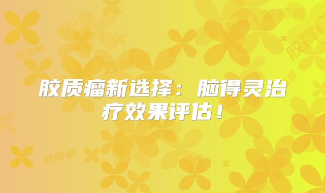 胶质瘤新选择：脑得灵治疗效果评估！
