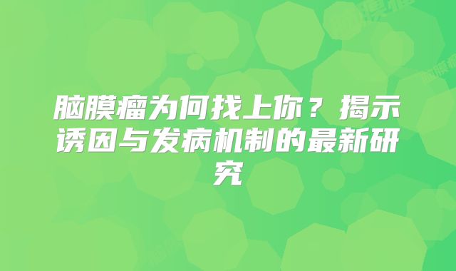 脑膜瘤为何找上你？揭示诱因与发病机制的最新研究