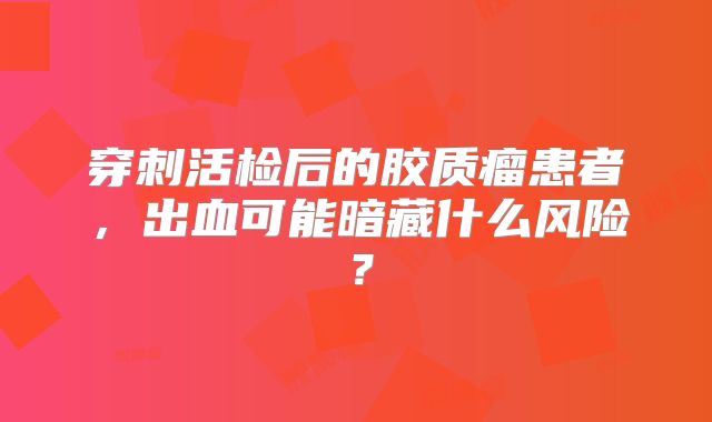 穿刺活检后的胶质瘤患者，出血可能暗藏什么风险？