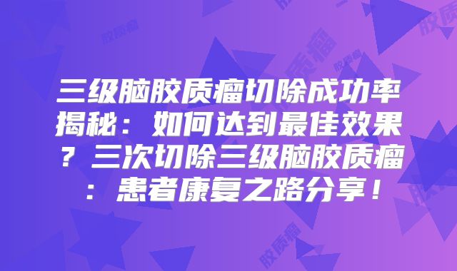 三级脑胶质瘤切除成功率揭秘：如何达到最佳效果？三次切除三级脑胶质瘤：患者康复之路分享！