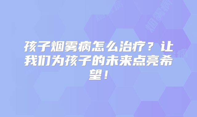 孩子烟雾病怎么治疗？让我们为孩子的未来点亮希望！