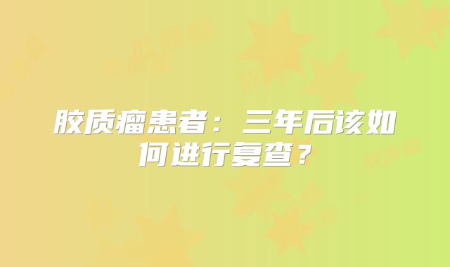 胶质瘤患者：三年后该如何进行复查？