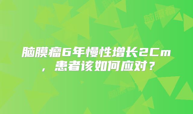 脑膜瘤6年慢性增长2Cm，患者该如何应对？
