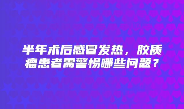 半年术后感冒发热，胶质瘤患者需警惕哪些问题？