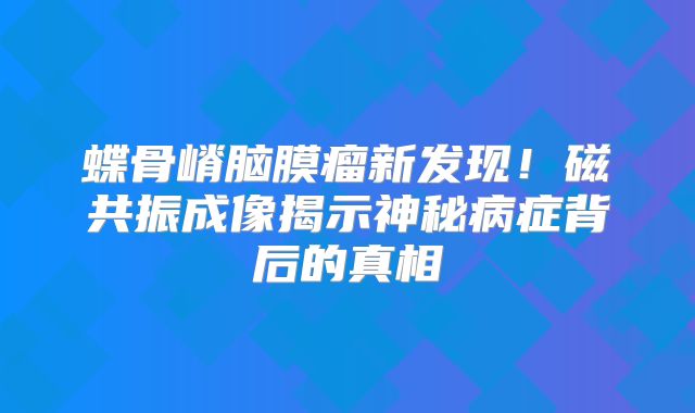 蝶骨嵴脑膜瘤新发现！磁共振成像揭示神秘病症背后的真相