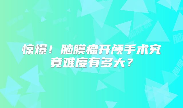 惊爆！脑膜瘤开颅手术究竟难度有多大？