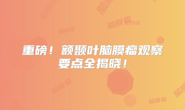 重磅！额颞叶脑膜瘤观察要点全揭晓！