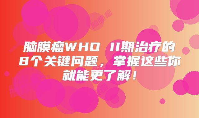 脑膜瘤WHO II期治疗的8个关键问题，掌握这些你就能更了解！