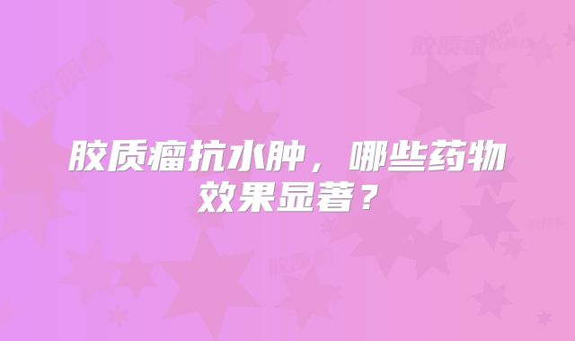 胶质瘤抗水肿，哪些药物效果显著？