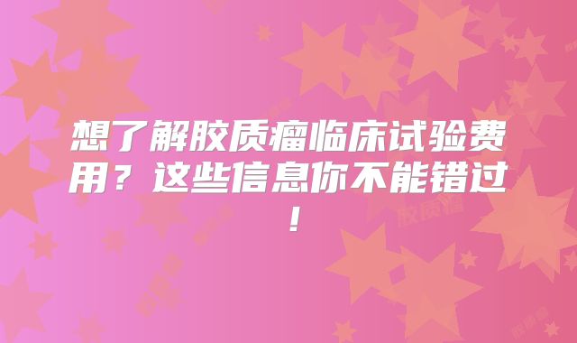 想了解胶质瘤临床试验费用？这些信息你不能错过！