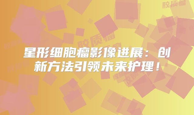 星形细胞瘤影像进展：创新方法引领未来护理！