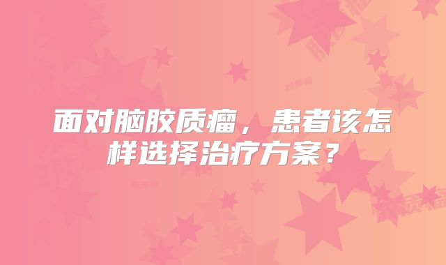 面对脑胶质瘤，患者该怎样选择治疗方案？