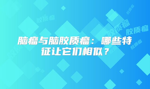脑瘤与脑胶质瘤：哪些特征让它们相似？