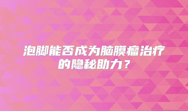 泡脚能否成为脑膜瘤治疗的隐秘助力？