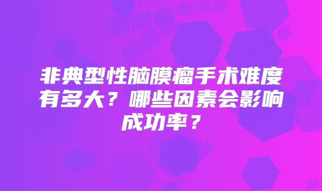 非典型性脑膜瘤手术难度有多大？哪些因素会影响成功率？