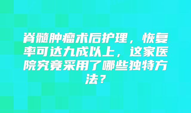 脊髓肿瘤术后护理，恢复率可达九成以上，这家医院究竟采用了哪些独特方法？