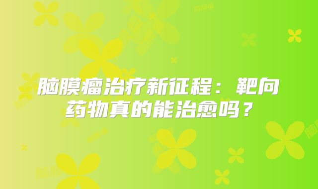 脑膜瘤治疗新征程：靶向药物真的能治愈吗？