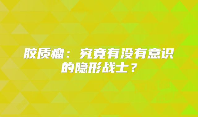 胶质瘤：究竟有没有意识的隐形战士？