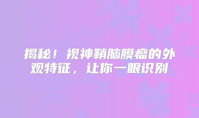 揭秘！视神鞘脑膜瘤的外观特征，让你一眼识别