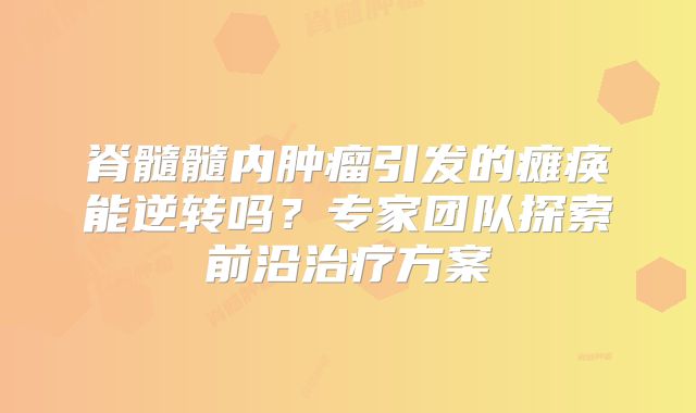 脊髓髓内肿瘤引发的瘫痪能逆转吗？专家团队探索前沿治疗方案